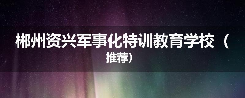 郴州资兴军事化特训教育学校（推荐）