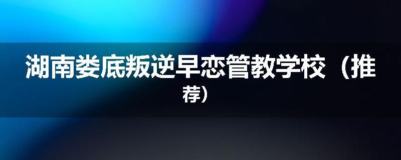 湖南娄底叛逆早恋管教学校（推荐）