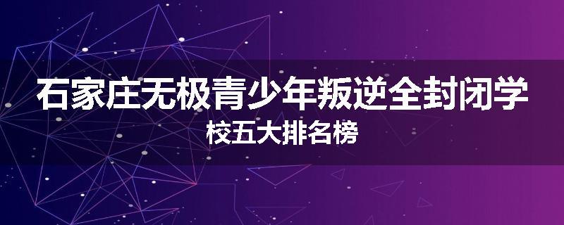 石家庄无极青少年叛逆全封闭学校五大排名榜