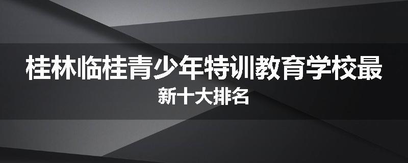 桂林临桂青少年特训教育学校最新十大排名