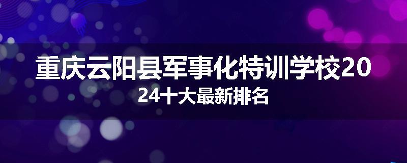 重庆云阳县军事化特训学校2024十大最新排名