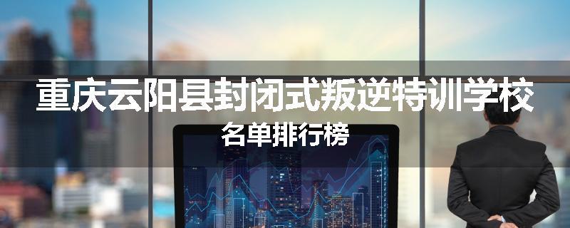 重庆云阳县封闭式叛逆特训学校名单排行榜