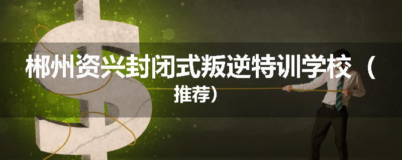郴州资兴封闭式叛逆特训学校（推荐）