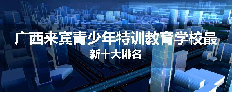 广西来宾青少年特训教育学校最新十大排名