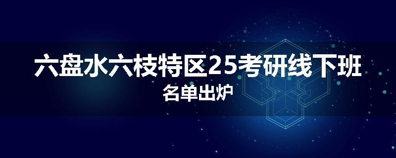 六盘水六枝特区25考研线下班名单出炉