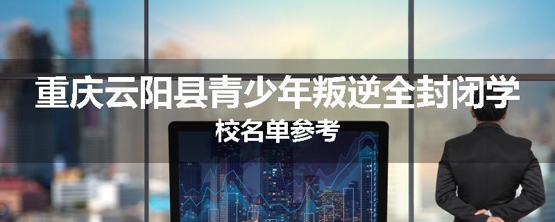 重庆云阳县青少年叛逆全封闭学校名单参考