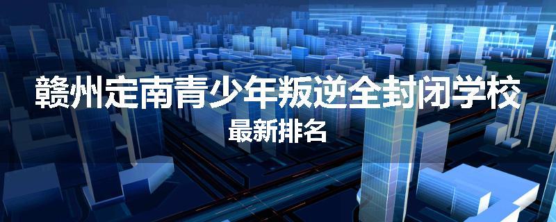 赣州定南青少年叛逆全封闭学校最新排名