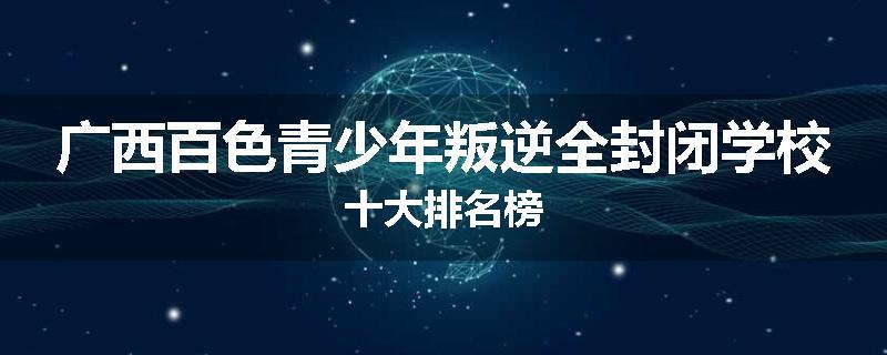 广西百色青少年叛逆全封闭学校十大排名榜