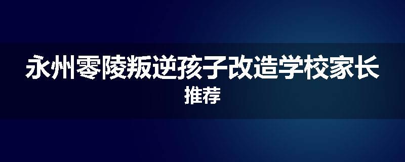 永州零陵叛逆孩子改造学校家长推荐
