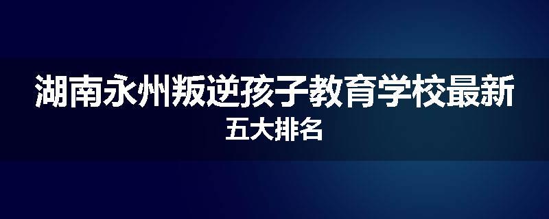 湖南永州叛逆孩子教育学校最新五大排名