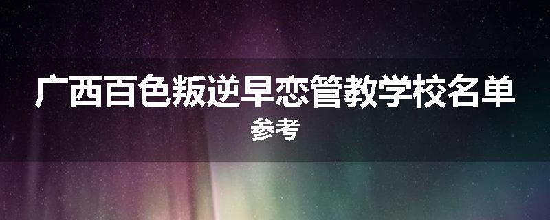 广西百色叛逆早恋管教学校名单参考