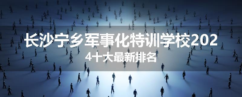 长沙宁乡军事化特训学校2024十大最新排名