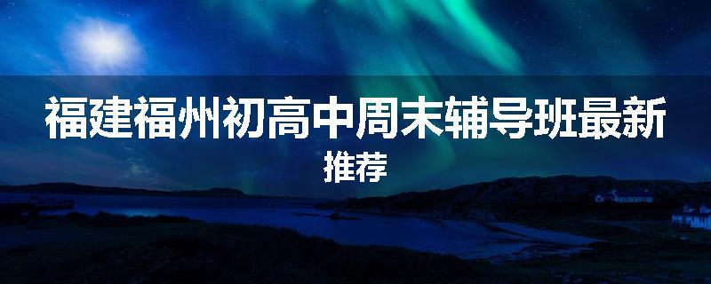 福建福州初高中周末辅导班最新推荐