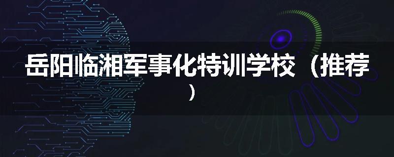 岳阳临湘军事化特训学校（推荐）