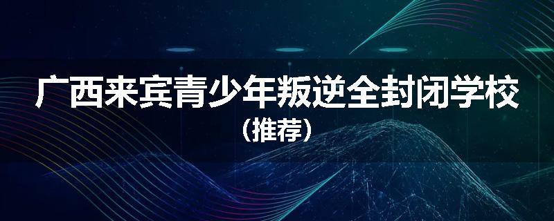 广西来宾青少年叛逆全封闭学校（推荐）