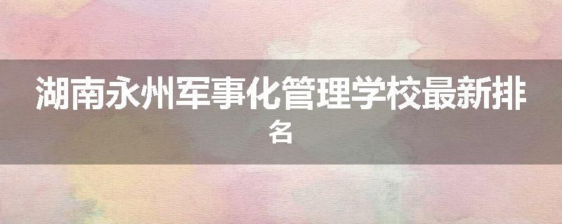 湖南永州军事化管理学校最新排名