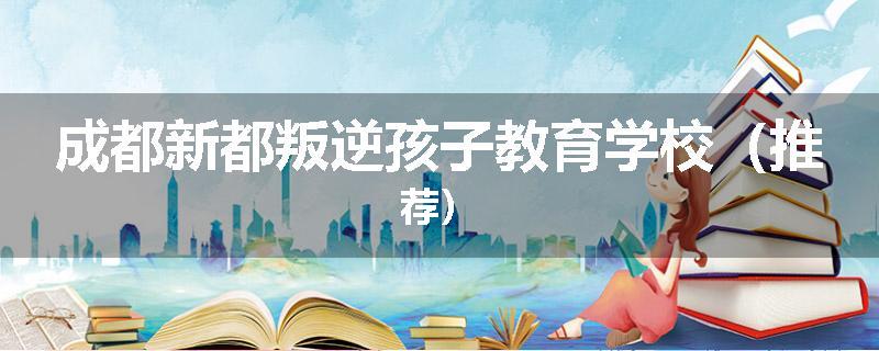 成都新都叛逆孩子教育学校（推荐）