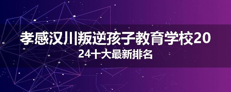 孝感汉川叛逆孩子教育学校2024十大最新排名