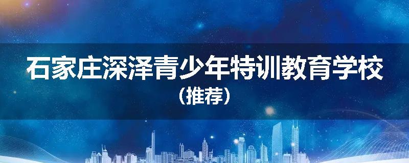 石家庄深泽青少年特训教育学校（推荐）