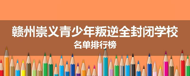赣州崇义青少年叛逆全封闭学校名单排行榜
