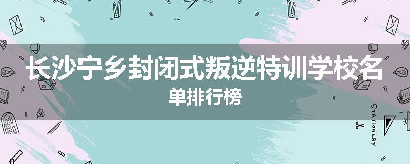长沙宁乡封闭式叛逆特训学校名单排行榜