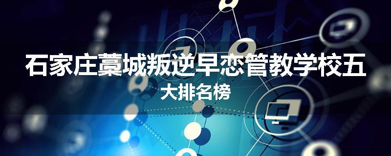 石家庄藁城叛逆早恋管教学校五大排名榜