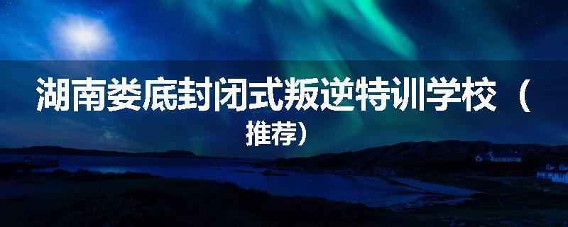 湖南娄底封闭式叛逆特训学校（推荐）