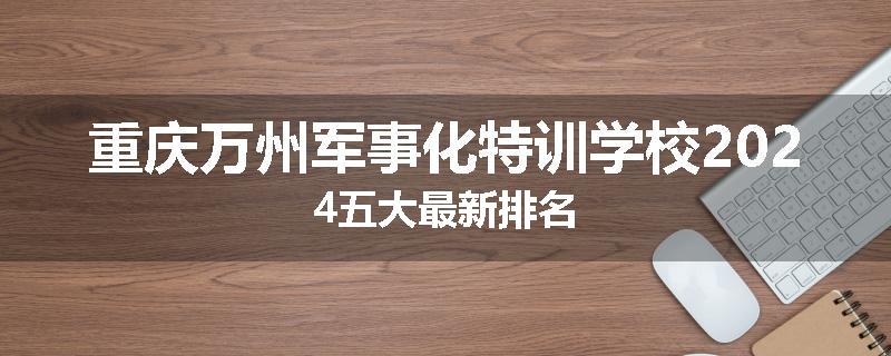 重庆万州军事化特训学校2024五大最新排名