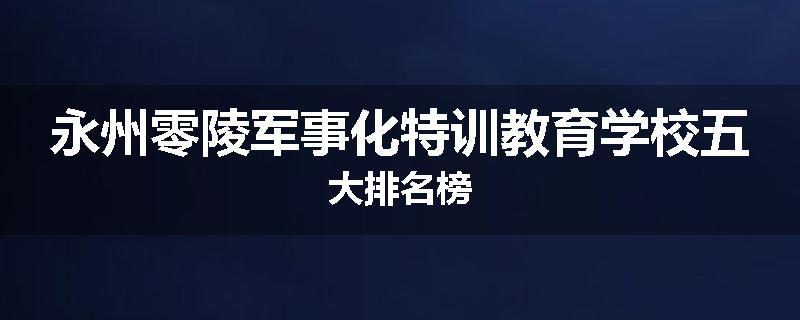 永州零陵军事化特训教育学校五大排名榜