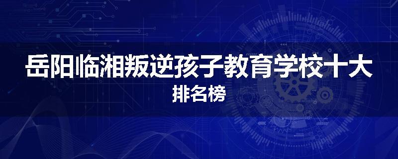 岳阳临湘叛逆孩子教育学校十大排名榜