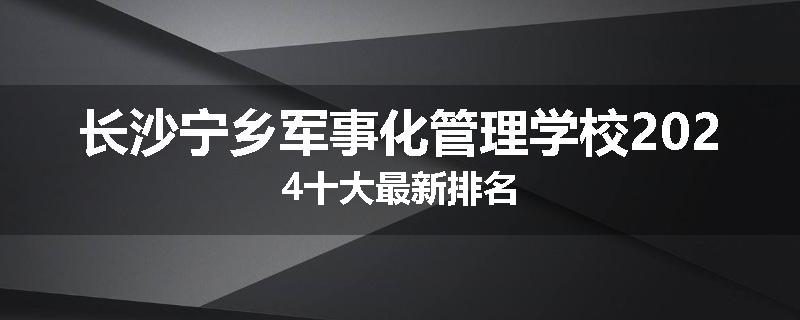 长沙宁乡军事化管理学校2024十大最新排名