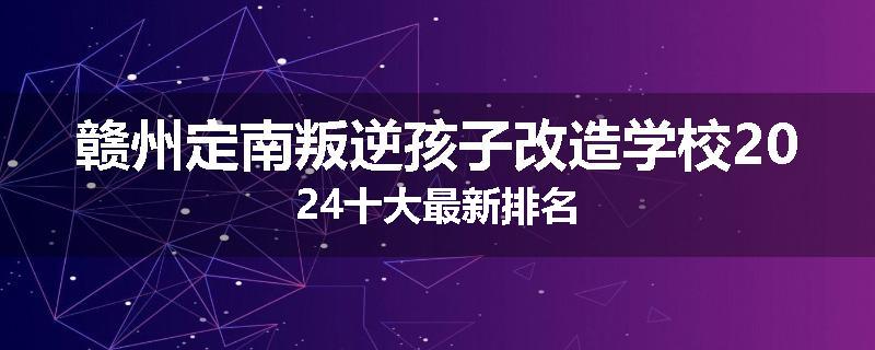 赣州定南叛逆孩子改造学校2024十大最新排名