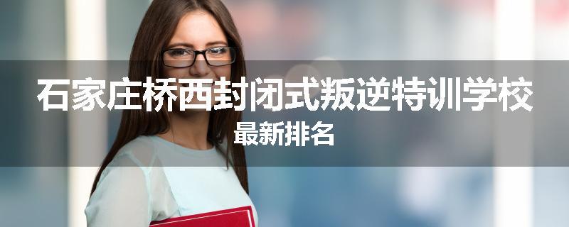 石家庄桥西封闭式叛逆特训学校最新排名