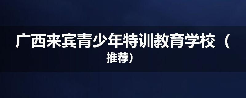 广西来宾青少年特训教育学校（推荐）