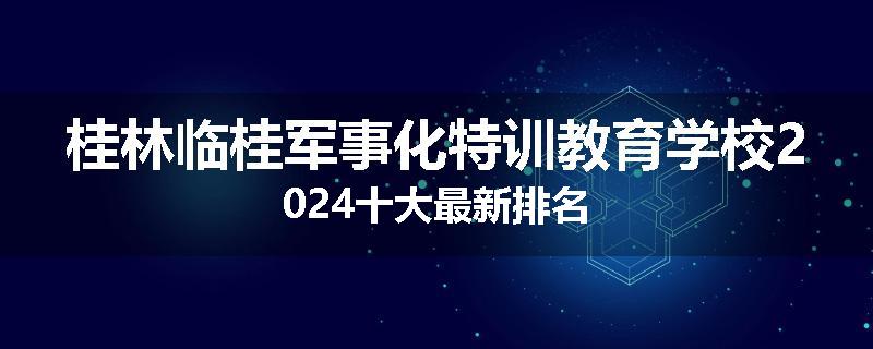 桂林临桂军事化特训教育学校2024十大最新排名
