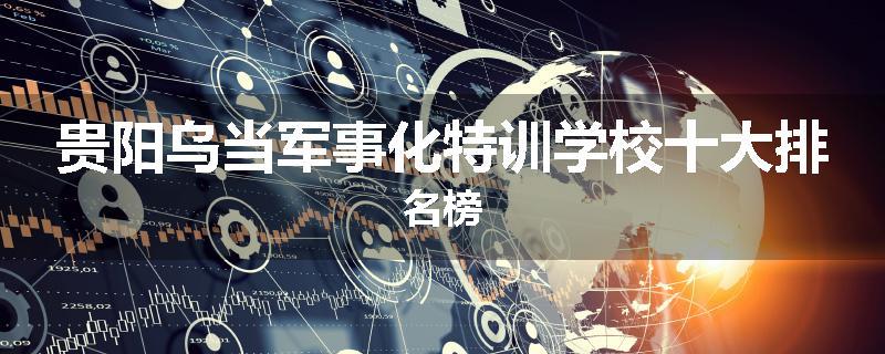 贵阳乌当军事化特训学校十大排名榜