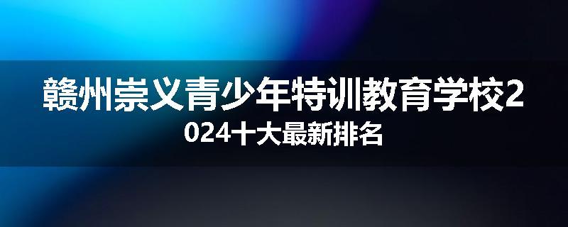 赣州崇义青少年特训教育学校2024十大最新排名