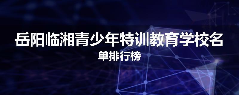 岳阳临湘青少年特训教育学校名单排行榜
