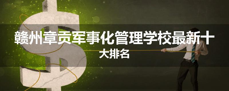 赣州章贡军事化管理学校最新十大排名