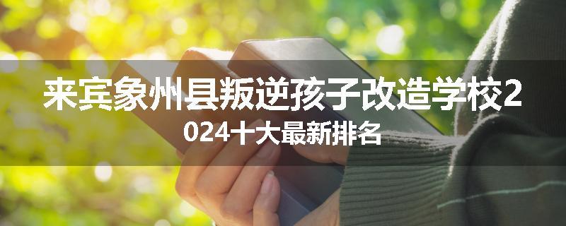 来宾象州县叛逆孩子改造学校2024十大最新排名