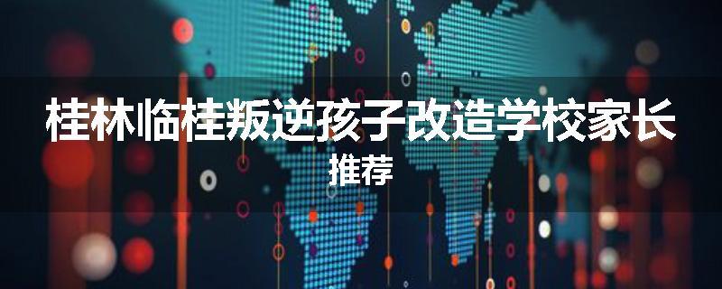 桂林临桂叛逆孩子改造学校家长推荐