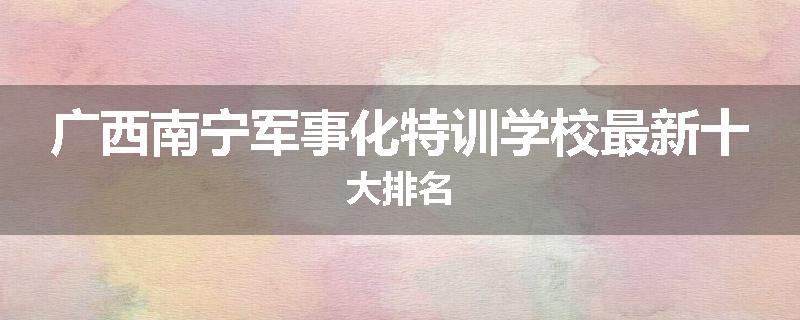 广西南宁军事化特训学校最新十大排名