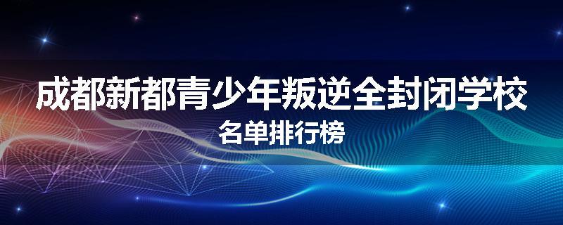 成都新都青少年叛逆全封闭学校名单排行榜