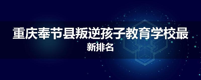 重庆奉节县叛逆孩子教育学校最新排名