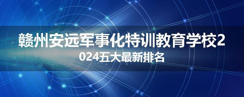 赣州安远军事化特训教育学校2024五大最新排名