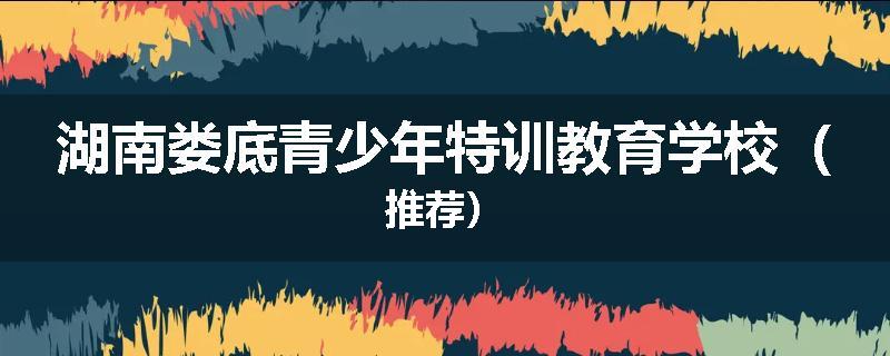 湖南娄底青少年特训教育学校（推荐）