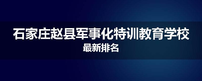 石家庄赵县军事化特训教育学校最新排名