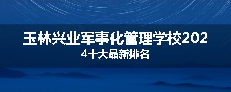 玉林兴业军事化管理学校2024十大最新排名