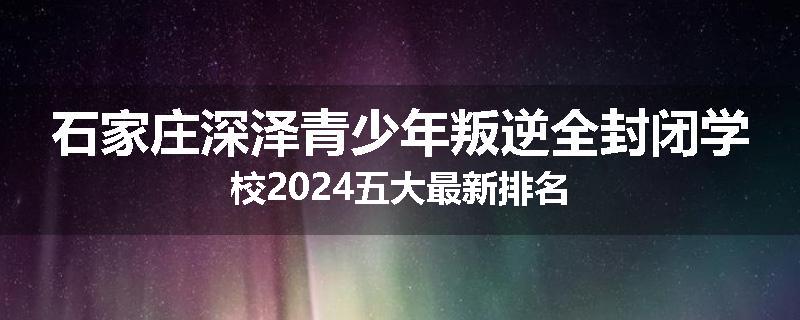 石家庄深泽青少年叛逆全封闭学校2024五大最新排名