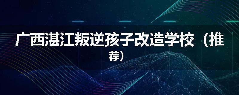 广西湛江叛逆孩子改造学校（推荐）